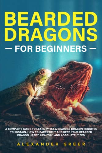 BEARDED DRAGONS FOR BEGINNERS: A Complete Guide to Learn What a Bearded Dragon Requires to Sustain, How to Care for it and Keep Your Bearded Dragon Happy, Healthy, and Adequately Fed