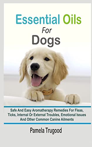 Essential Oils For Dogs: Safe And Easy Aromatherapy Remedies For Fleas, Ticks, Internal Or External Troubles, Emotional Issues And Other Common Canine Ailments