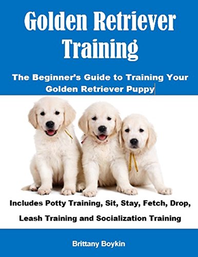 Golden Retriever Training: The Beginner’s Guide to Training Your Golden Retriever Puppy: Includes Potty Training, Sit, Stay, Fetch, Drop, Leash Training and Socialization Training
