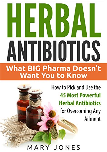 Herbal Antibiotics: What BIG Pharma Doesn’t Want You to Know - How to Pick and Use the 45 Most Powerful Herbal Antibiotics for Overcoming Any Ailment